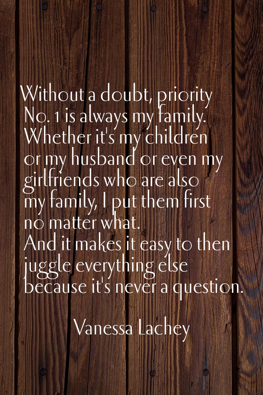 Without a doubt, priority No. 1 is always my family. Whether it's my children or my husband or even