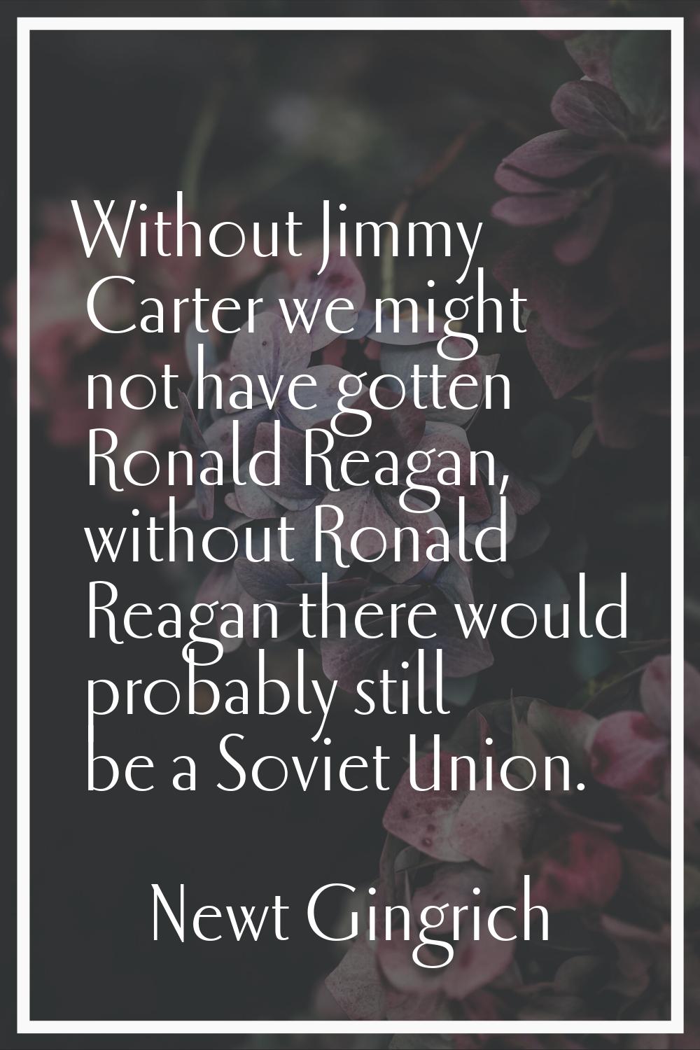 Without Jimmy Carter we might not have gotten Ronald Reagan, without Ronald Reagan there would prob