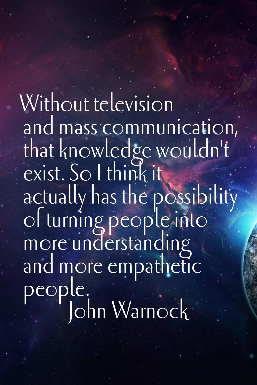 Without television and mass communication, that knowledge wouldn't exist. So I think it actually ha