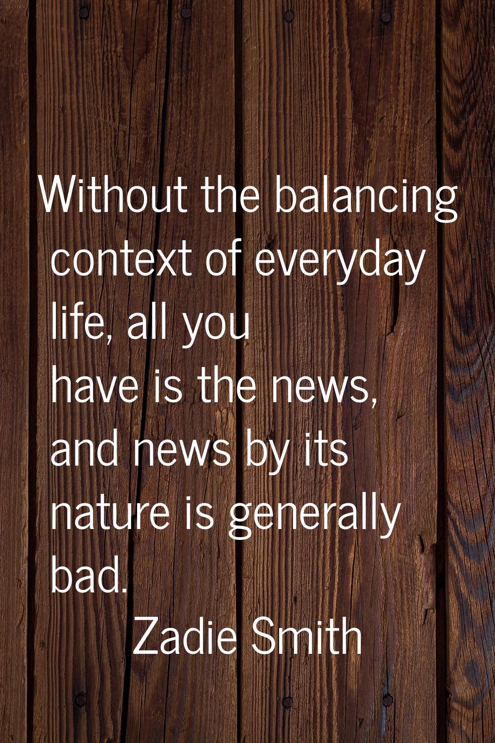 Without the balancing context of everyday life, all you have is the news, and news by its nature is