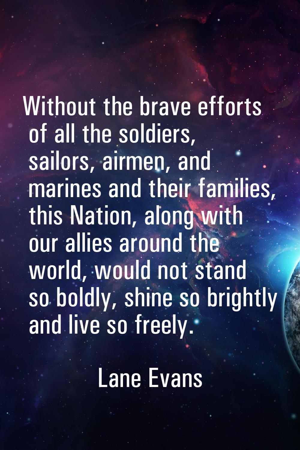 Without the brave efforts of all the soldiers, sailors, airmen, and marines and their families, thi
