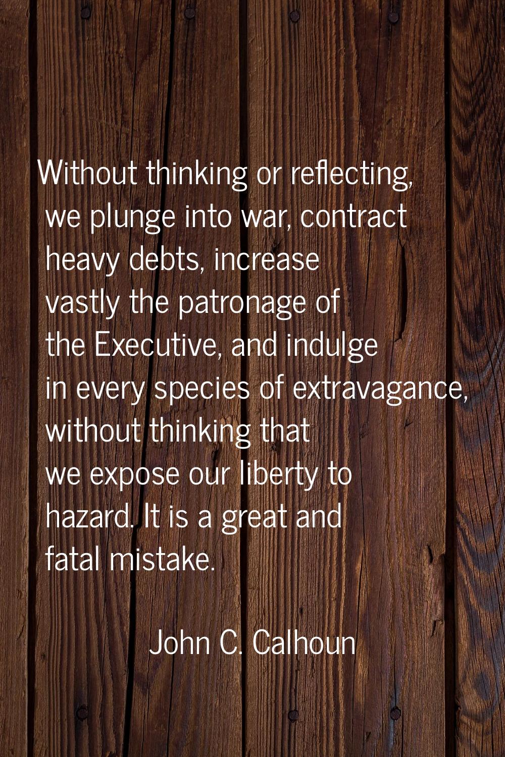 Without thinking or reflecting, we plunge into war, contract heavy debts, increase vastly the patro