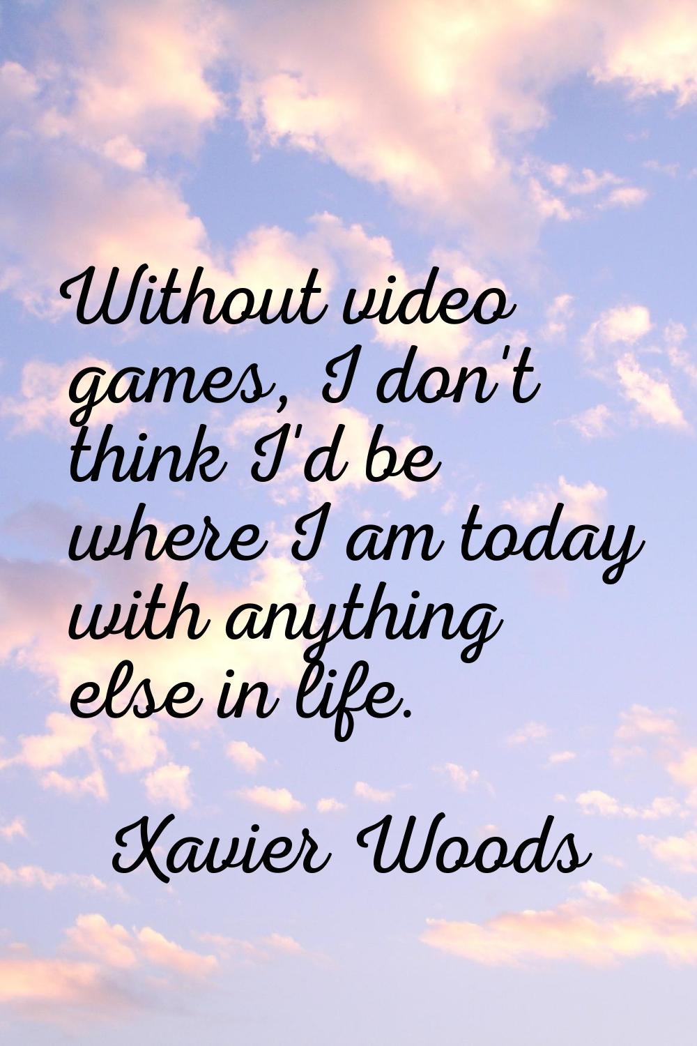 Without video games, I don't think I'd be where I am today with anything else in life.