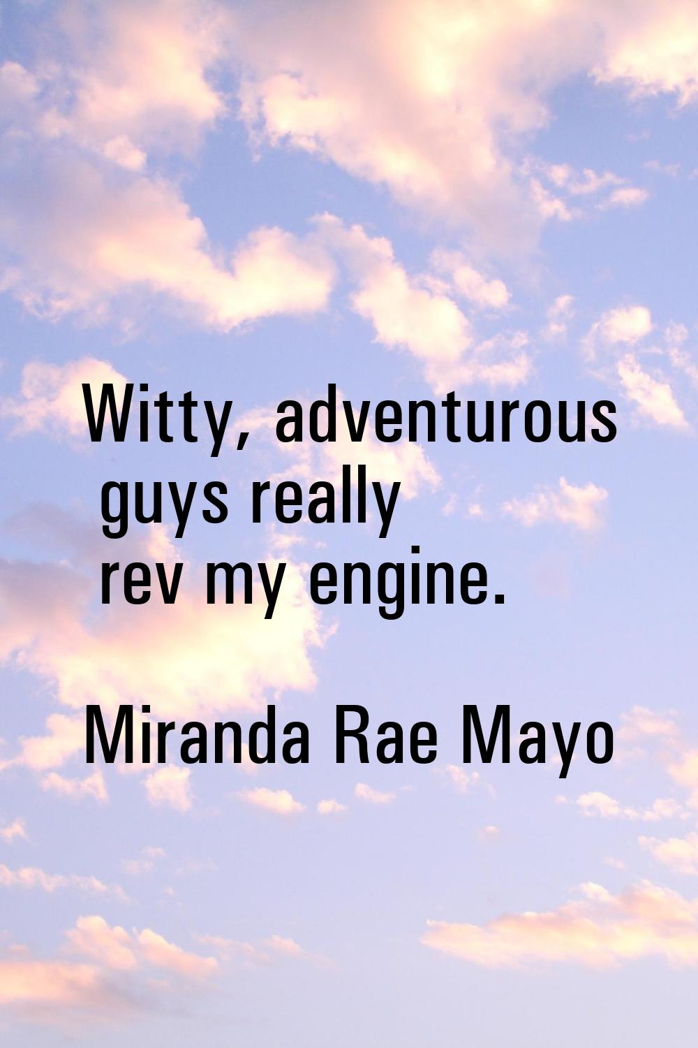 Witty, adventurous guys really rev my engine.