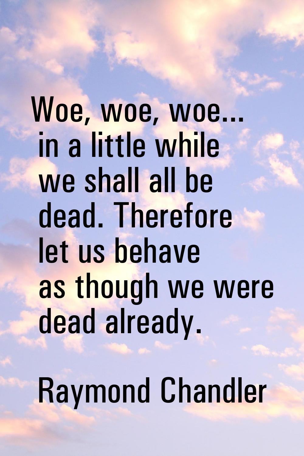 Woe, woe, woe... in a little while we shall all be dead. Therefore let us behave as though we were 