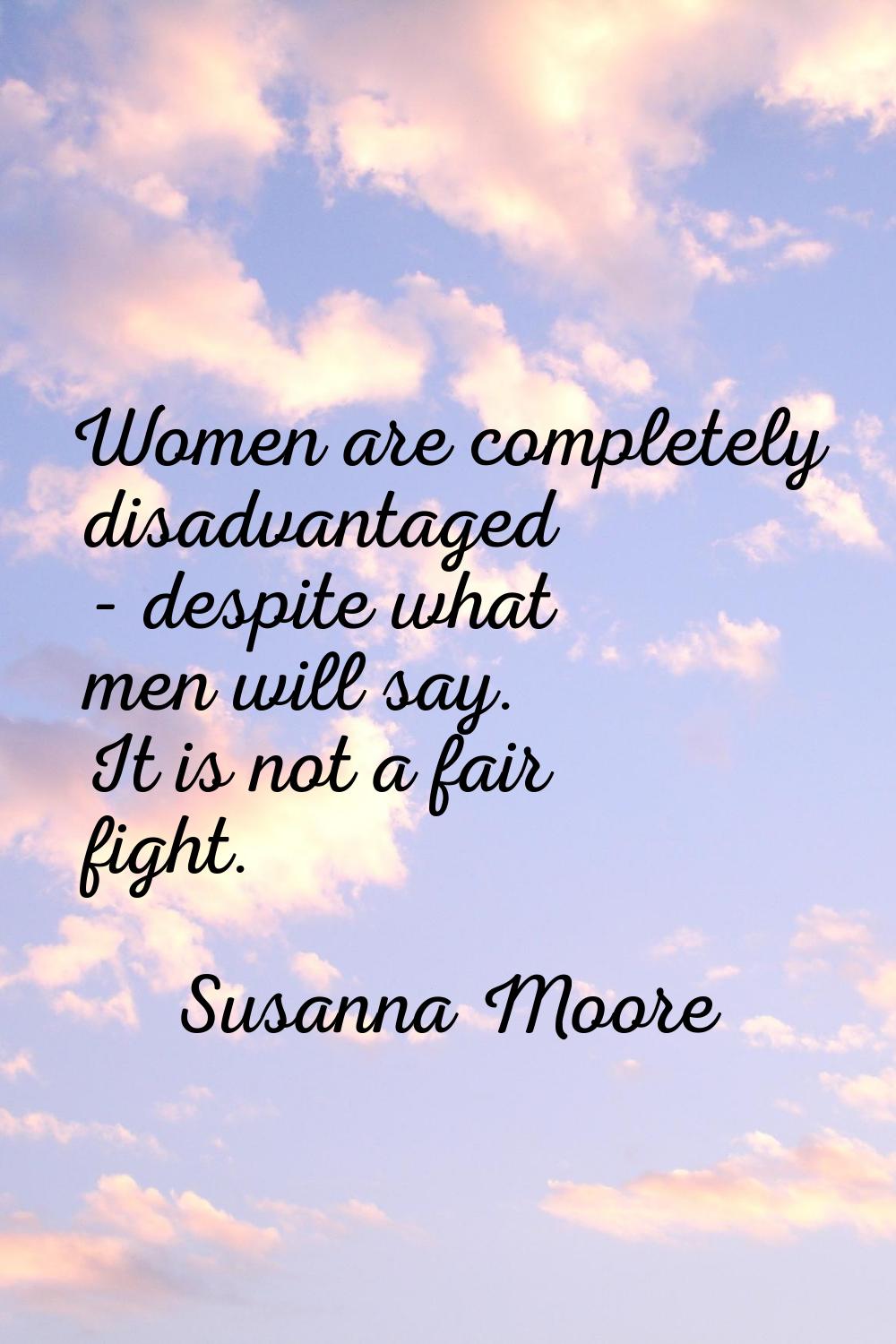 Women are completely disadvantaged - despite what men will say. It is not a fair fight.