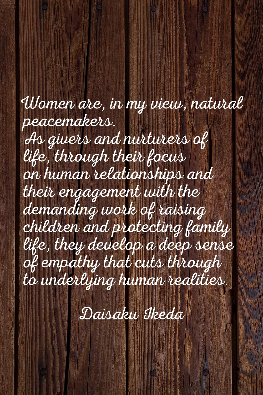 Women are, in my view, natural peacemakers. As givers and nurturers of life, through their focus on