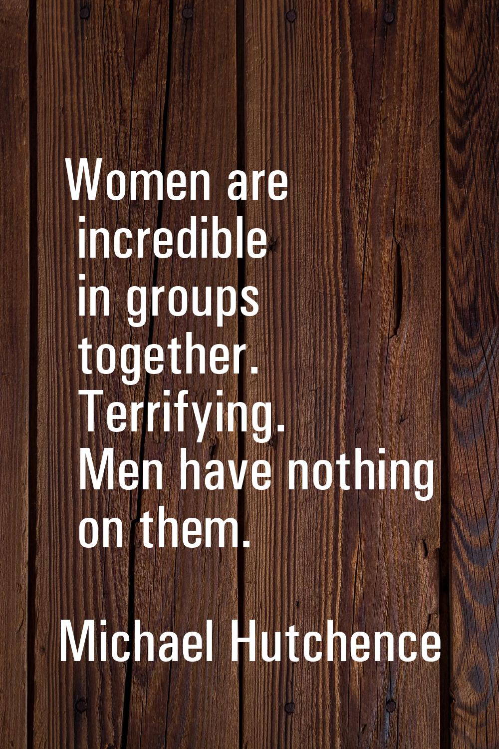 Women are incredible in groups together. Terrifying. Men have nothing on them.