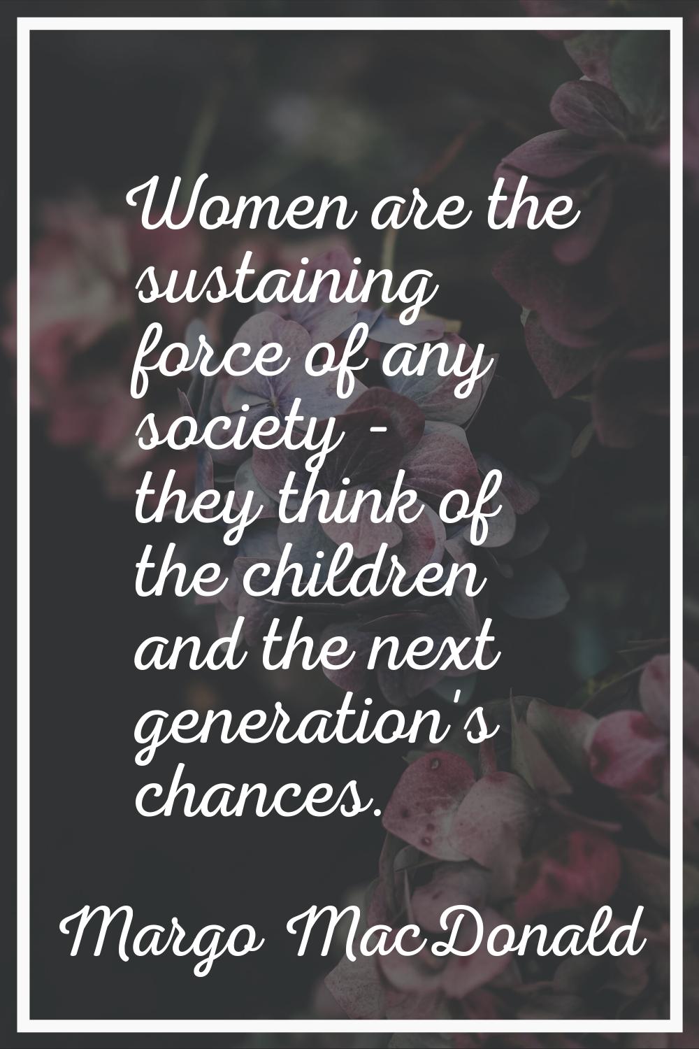 Women are the sustaining force of any society - they think of the children and the next generation'