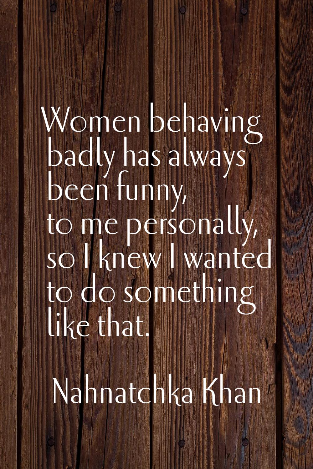 Women behaving badly has always been funny, to me personally, so I knew I wanted to do something li