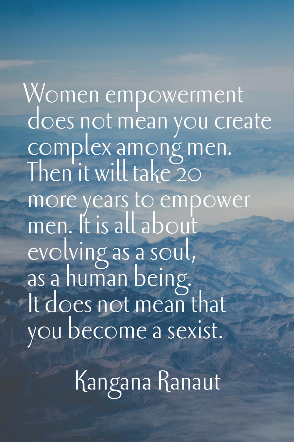 Women empowerment does not mean you create complex among men. Then it will take 20 more years to em