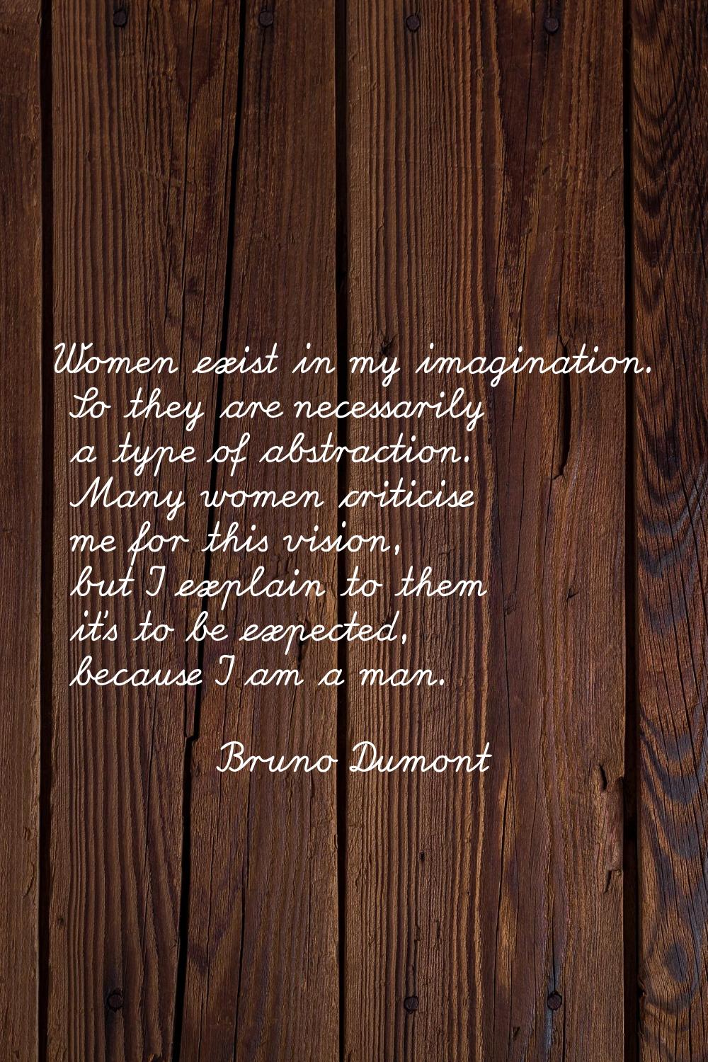 Women exist in my imagination. So they are necessarily a type of abstraction. Many women criticise 
