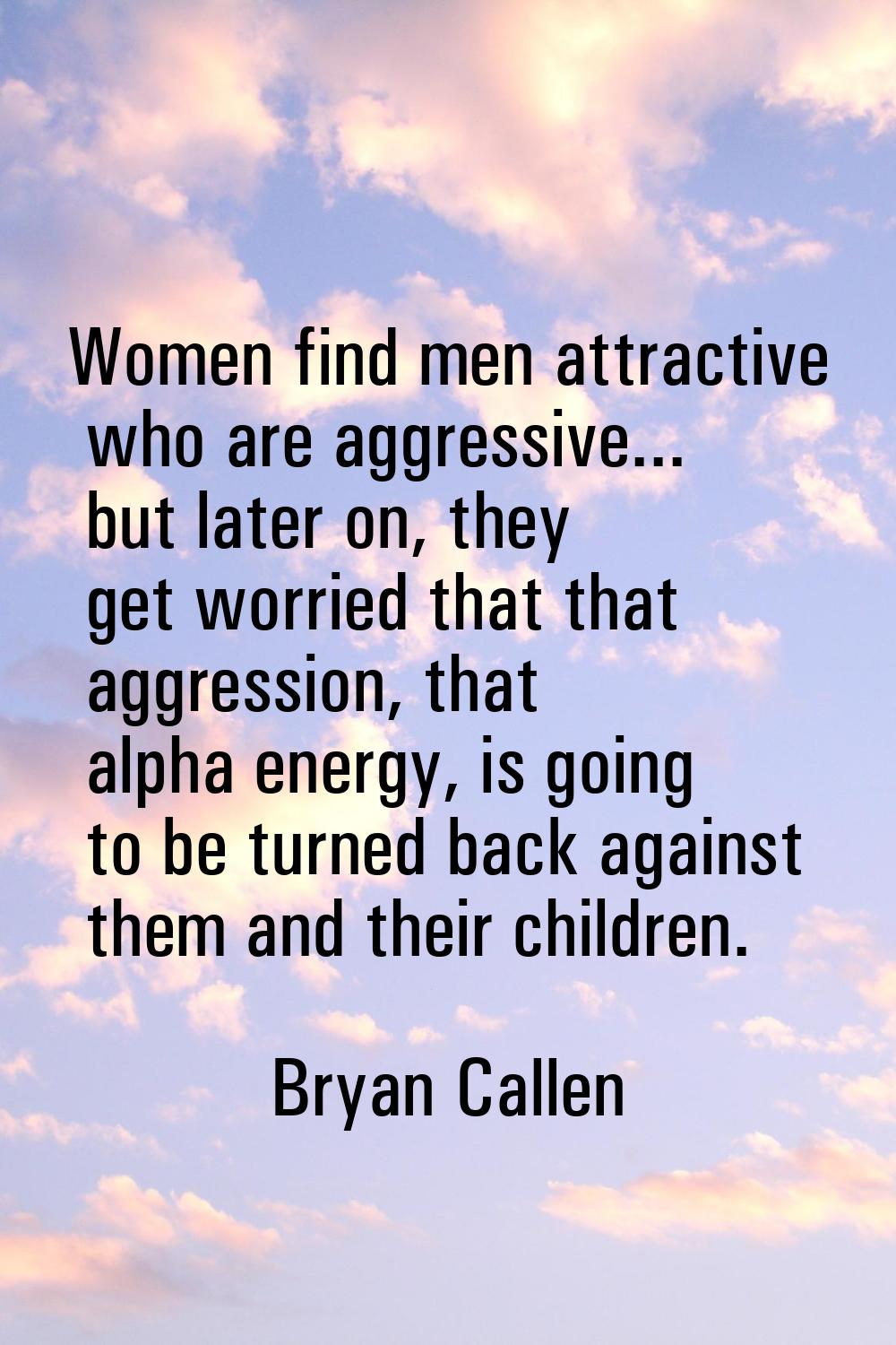 Women find men attractive who are aggressive... but later on, they get worried that that aggression