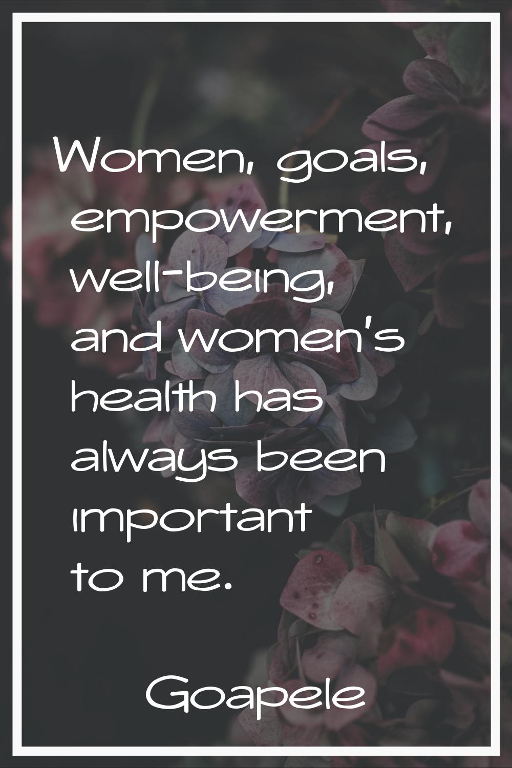 Women, goals, empowerment, well-being, and women's health has always been important to me.