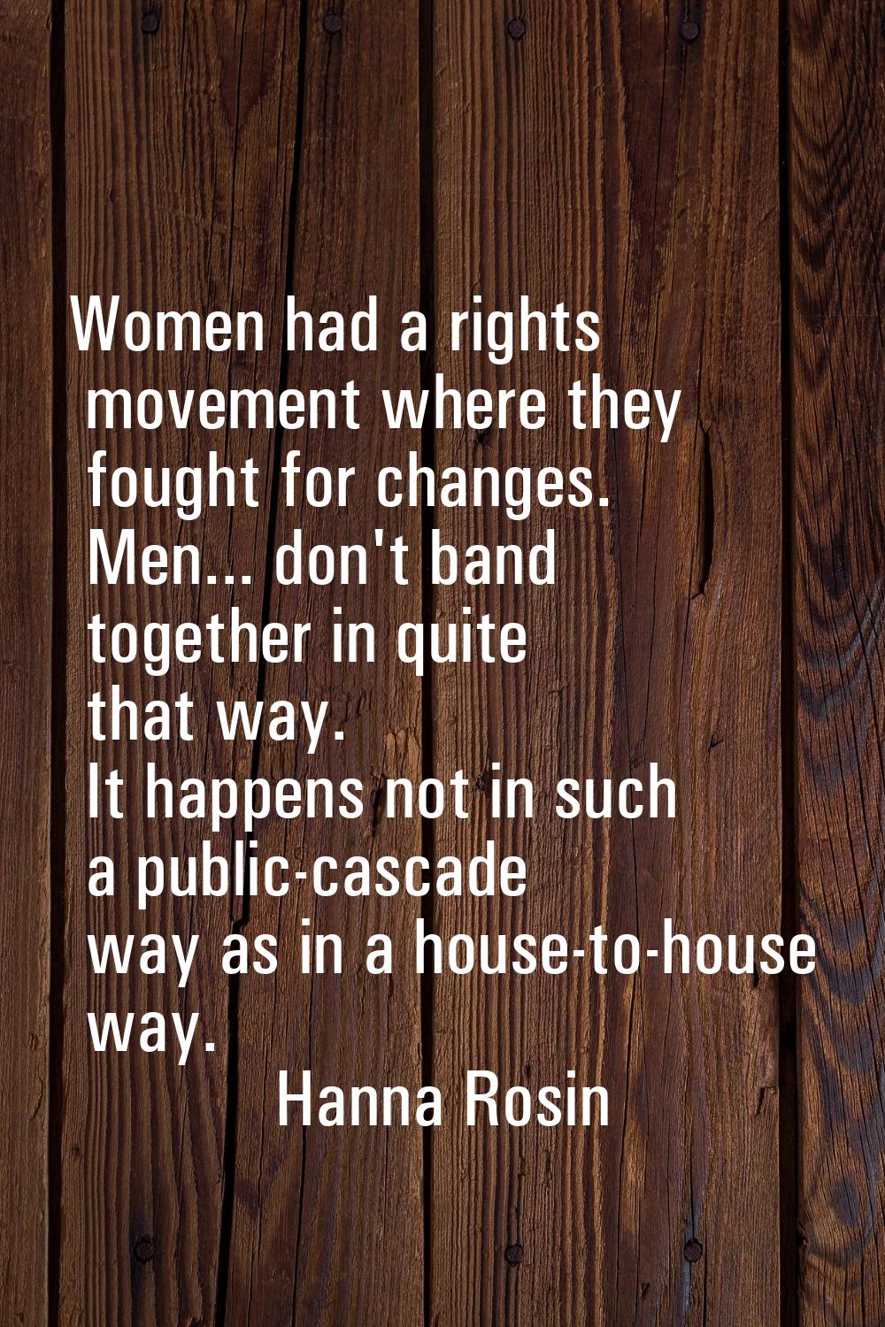 Women had a rights movement where they fought for changes. Men... don't band together in quite that
