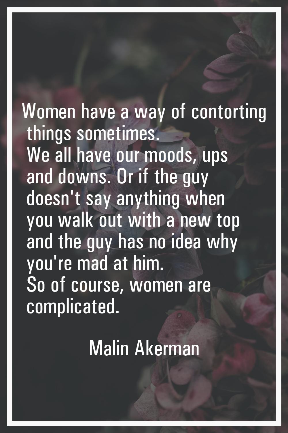 Women have a way of contorting things sometimes. We all have our moods, ups and downs. Or if the gu