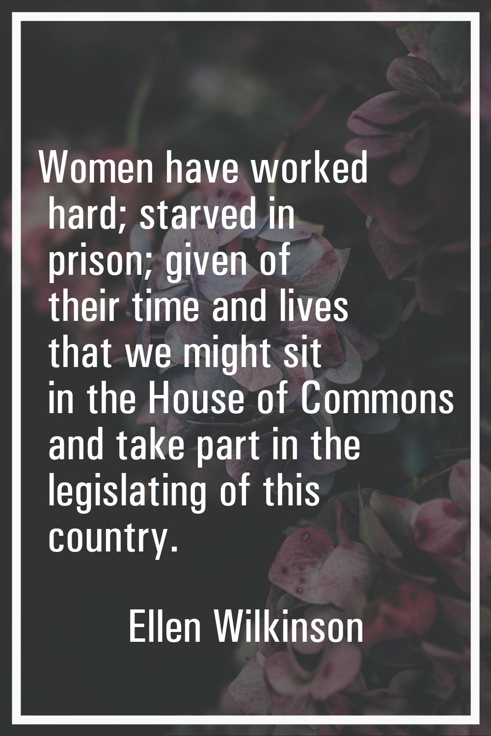 Women have worked hard; starved in prison; given of their time and lives that we might sit in the H