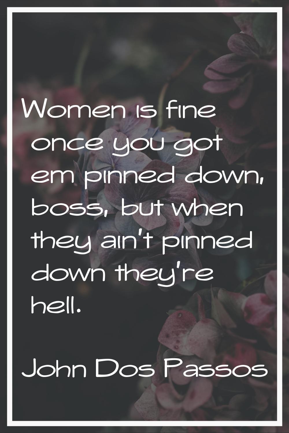 Women is fine once you got em pinned down, boss, but when they ain't pinned down they're hell.