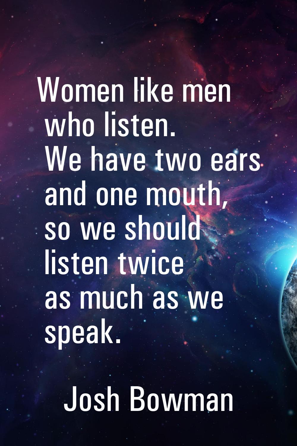 Women like men who listen. We have two ears and one mouth, so we should listen twice as much as we 