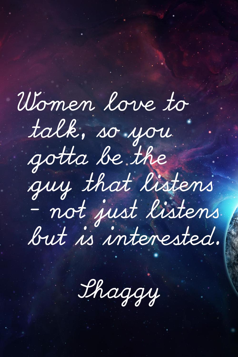 Women love to talk, so you gotta be the guy that listens - not just listens but is interested.