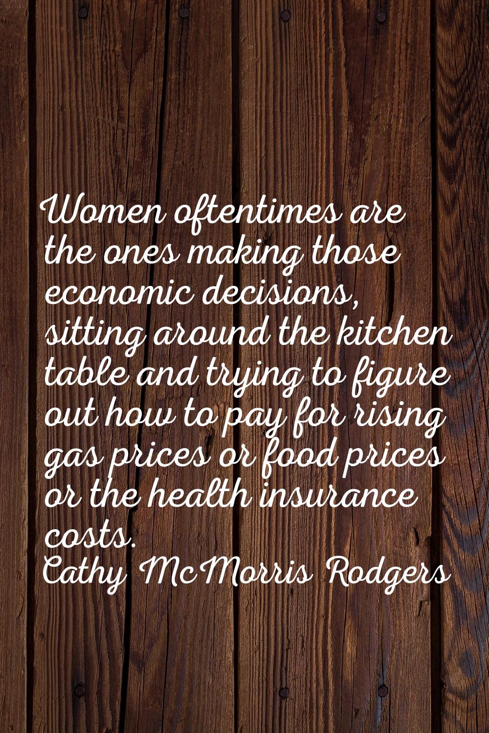 Women oftentimes are the ones making those economic decisions, sitting around the kitchen table and