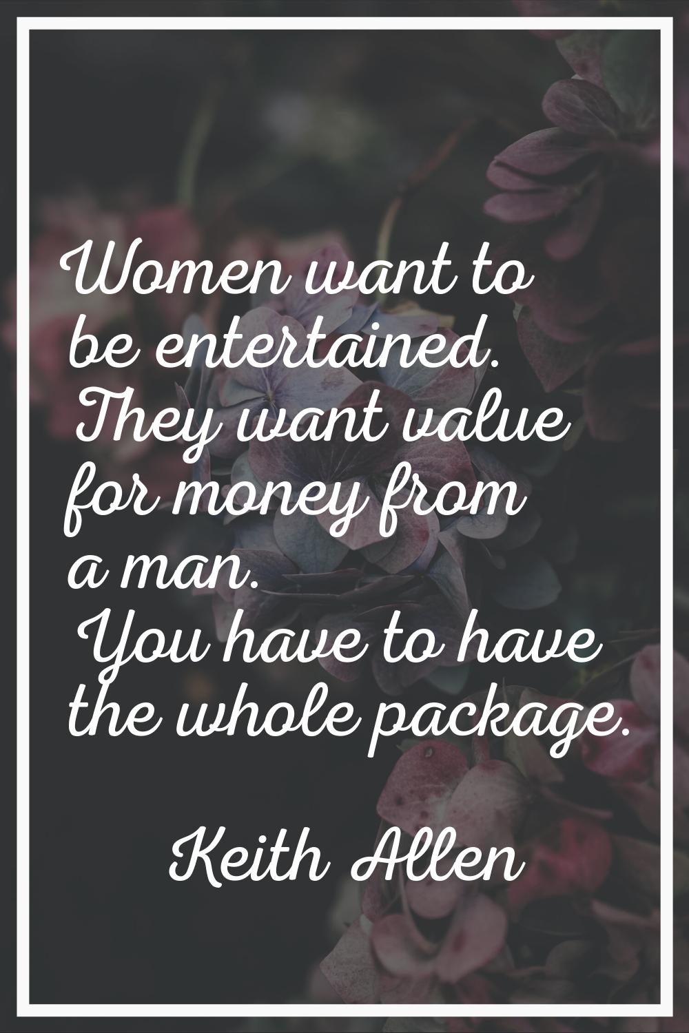 Women want to be entertained. They want value for money from a man. You have to have the whole pack