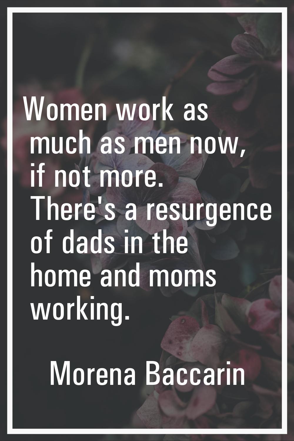 Women work as much as men now, if not more. There's a resurgence of dads in the home and moms worki