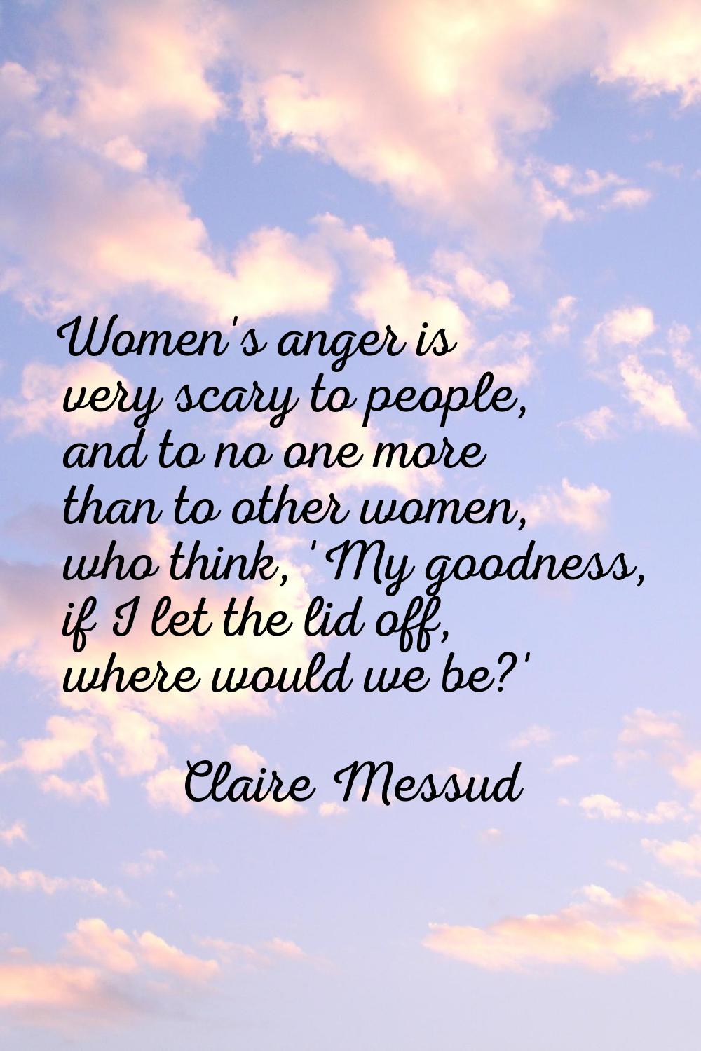 Women's anger is very scary to people, and to no one more than to other women, who think, 'My goodn