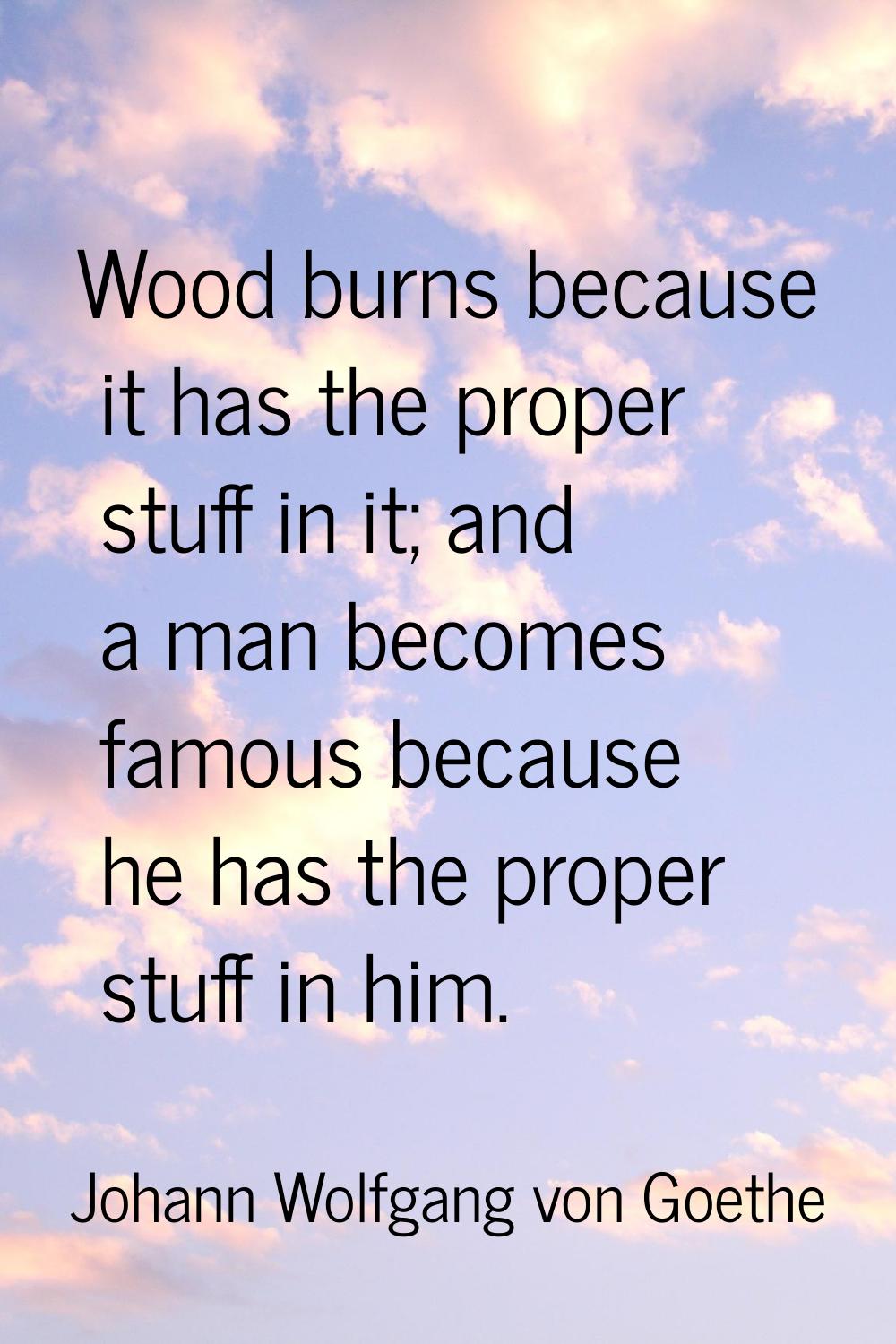 Wood burns because it has the proper stuff in it; and a man becomes famous because he has the prope