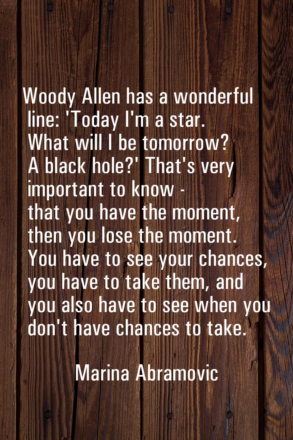 Woody Allen has a wonderful line: 'Today I'm a star. What will I be tomorrow? A black hole?' That's