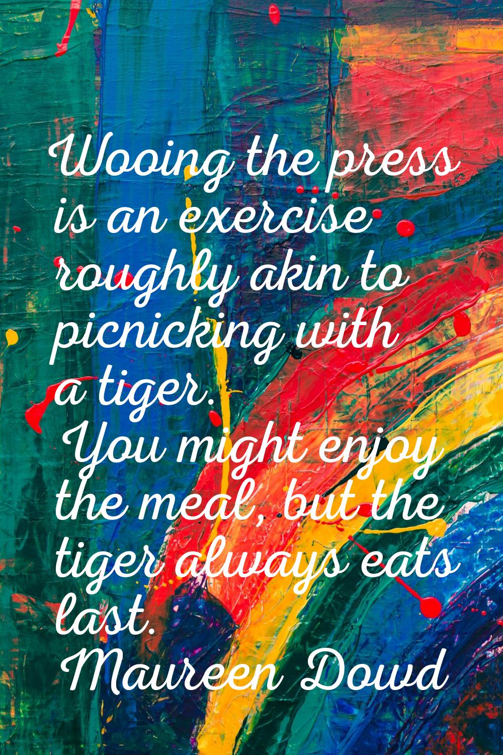 Wooing the press is an exercise roughly akin to picnicking with a tiger. You might enjoy the meal, 