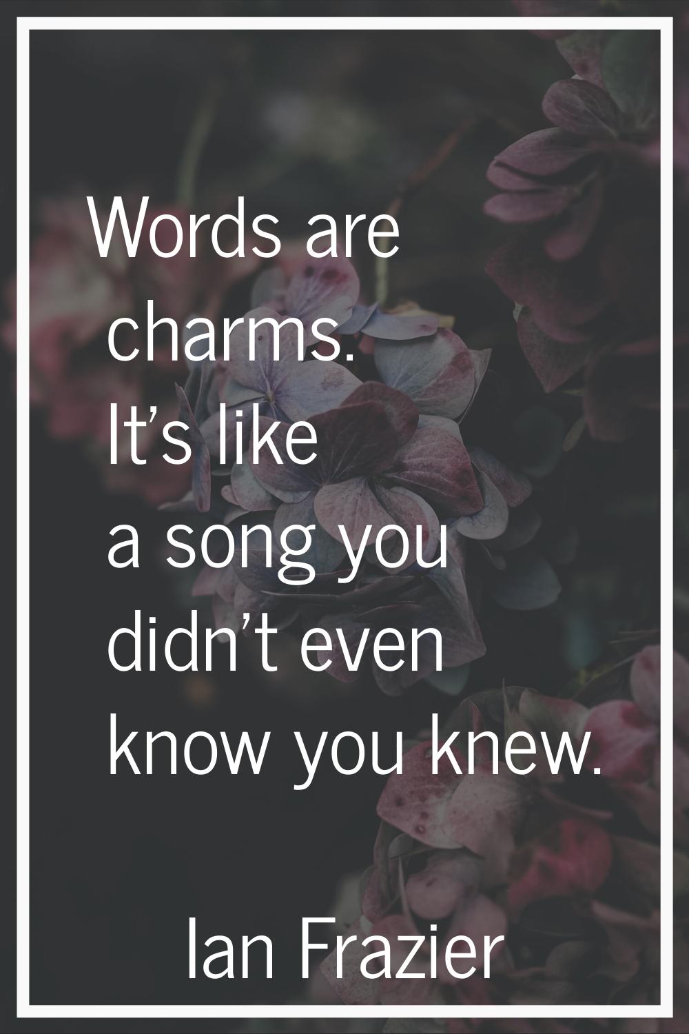 Words are charms. It's like a song you didn't even know you knew.