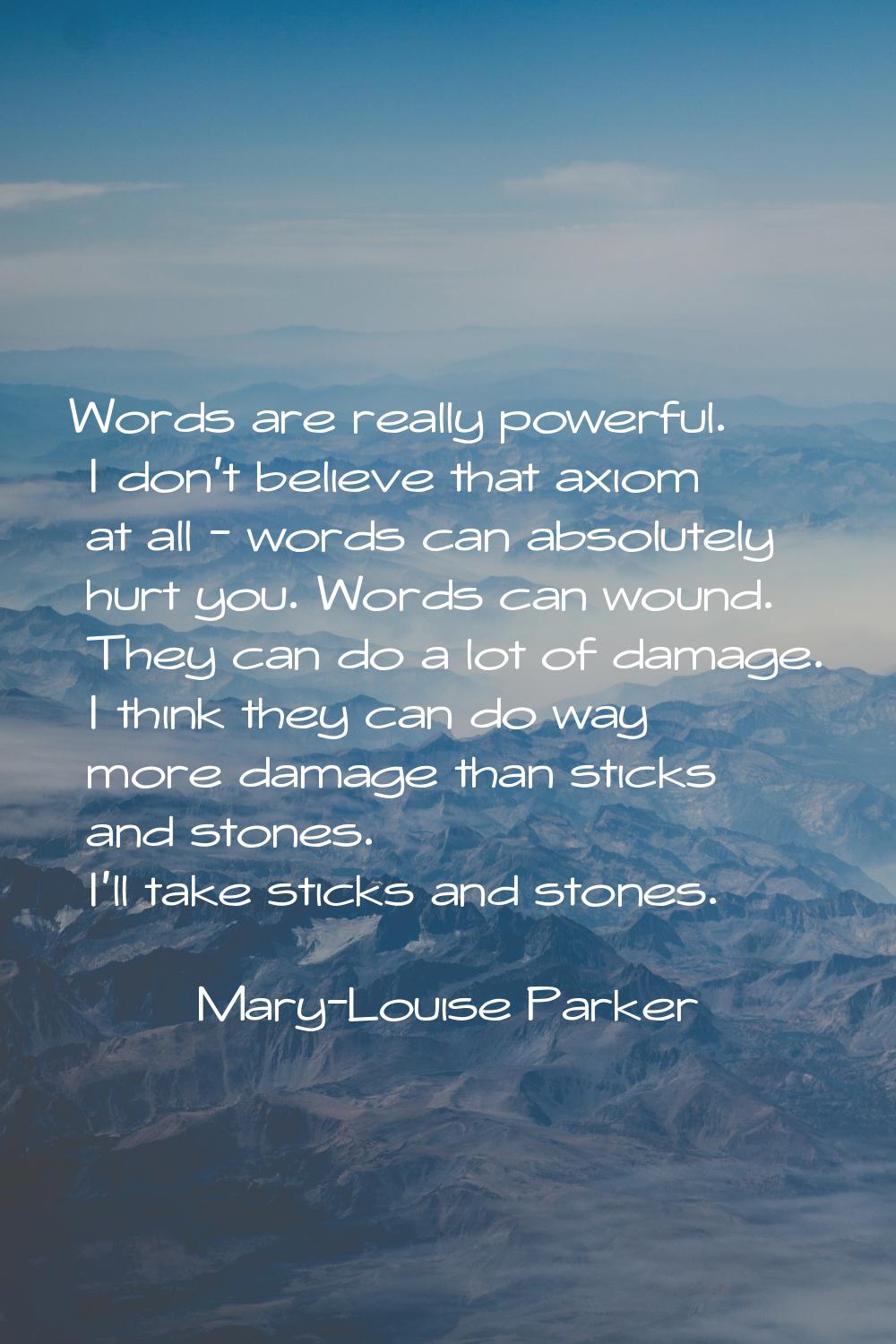 Words are really powerful. I don't believe that axiom at all - words can absolutely hurt you. Words