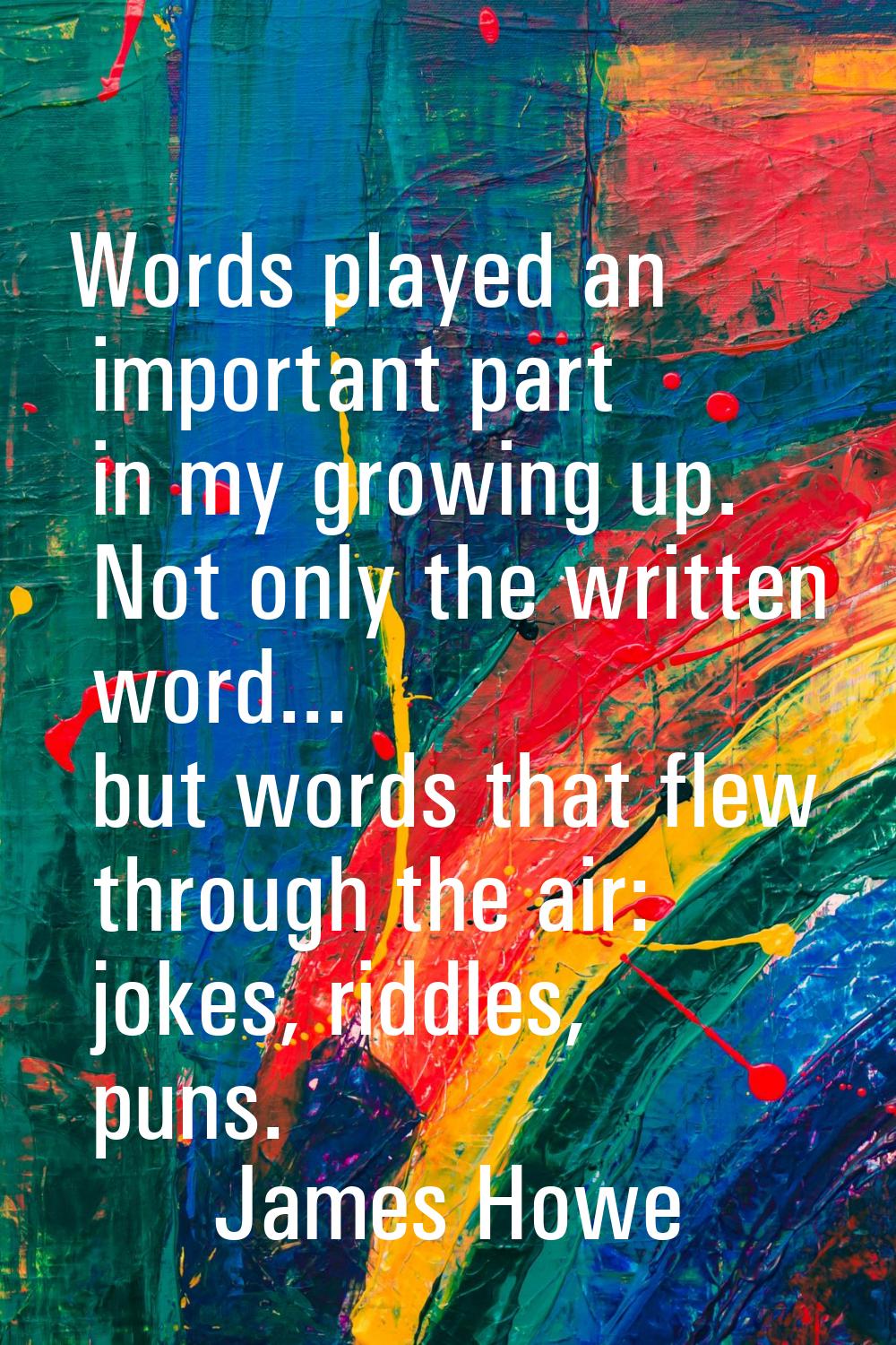 Words played an important part in my growing up. Not only the written word... but words that flew t