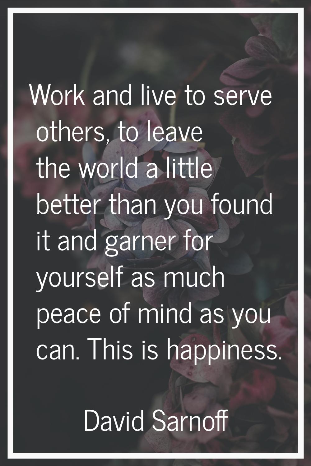 Work and live to serve others, to leave the world a little better than you found it and garner for 