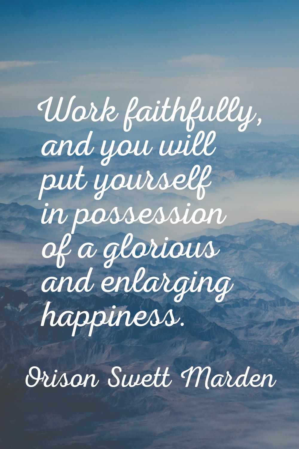 Work faithfully, and you will put yourself in possession of a glorious and enlarging happiness.