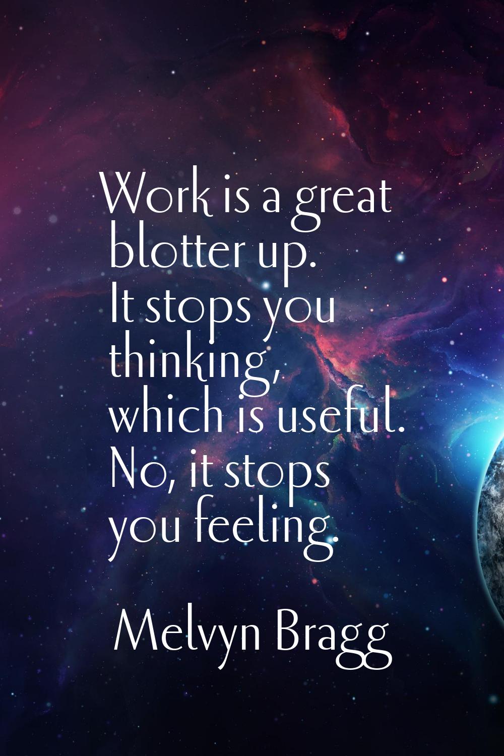 Work is a great blotter up. It stops you thinking, which is useful. No, it stops you feeling.