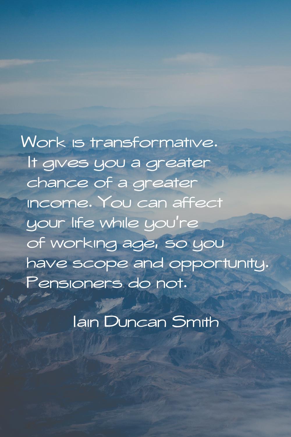 Work is transformative. It gives you a greater chance of a greater income. You can affect your life