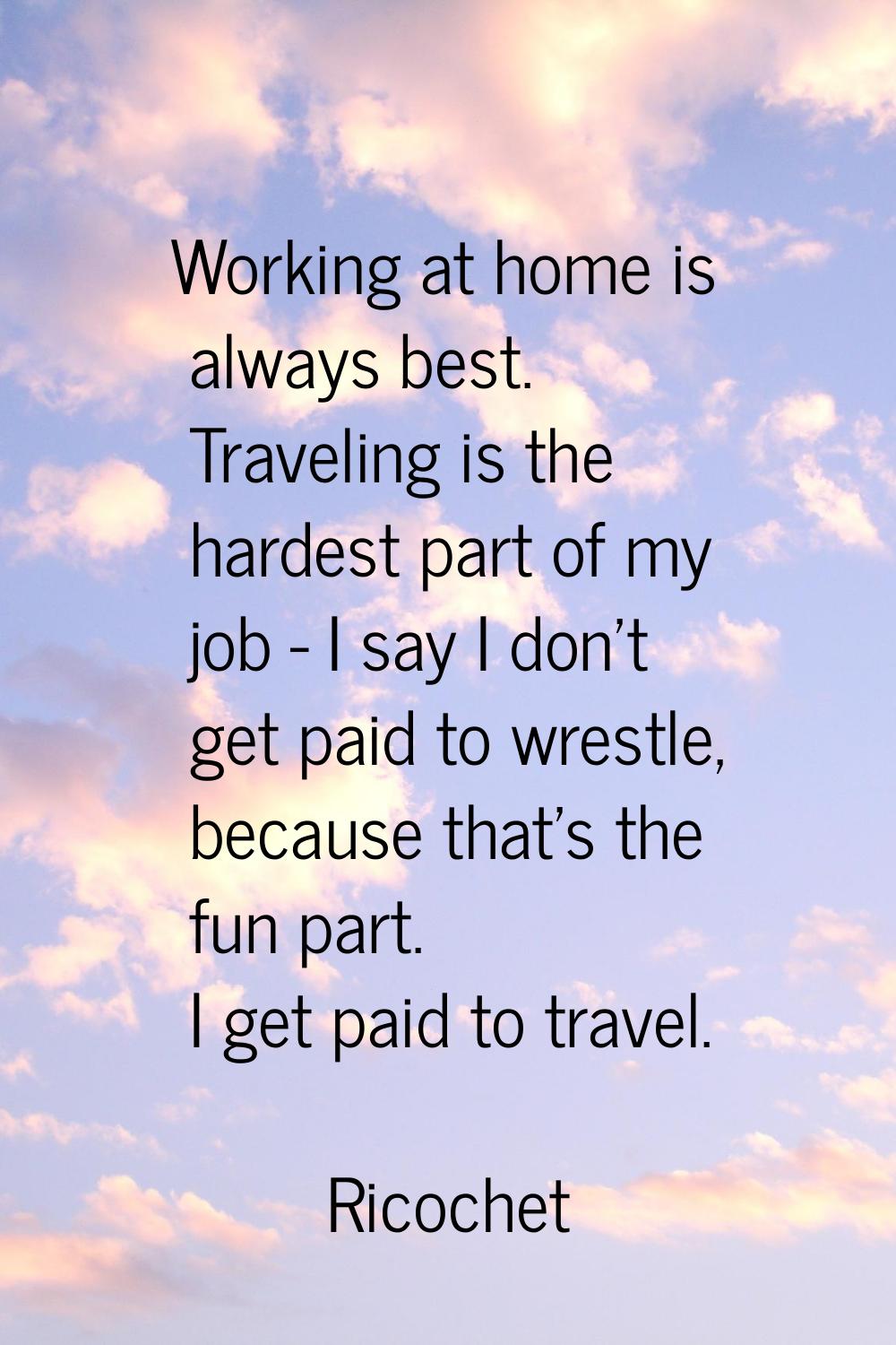 Working at home is always best. Traveling is the hardest part of my job - I say I don't get paid to