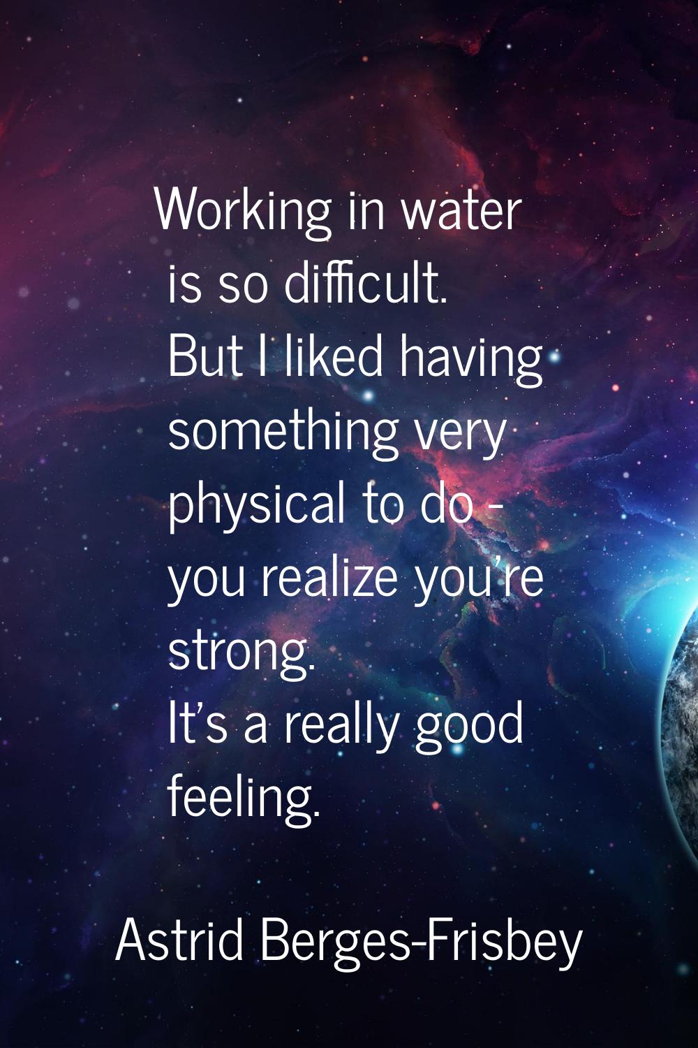Working in water is so difficult. But I liked having something very physical to do - you realize yo