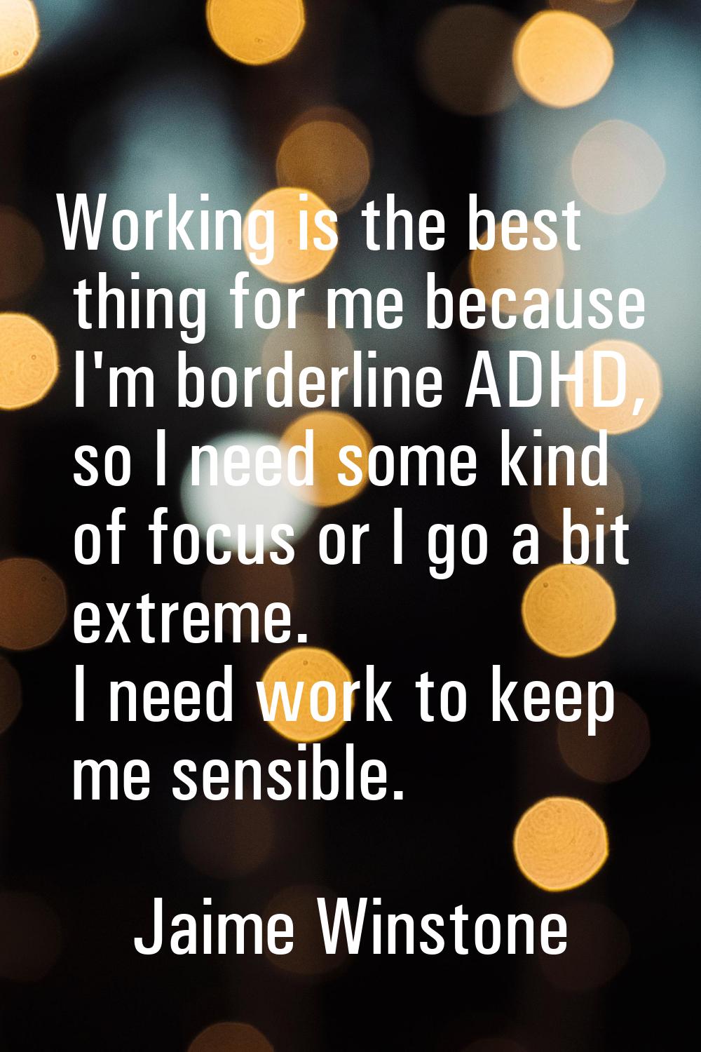 Working is the best thing for me because I'm borderline ADHD, so I need some kind of focus or I go 