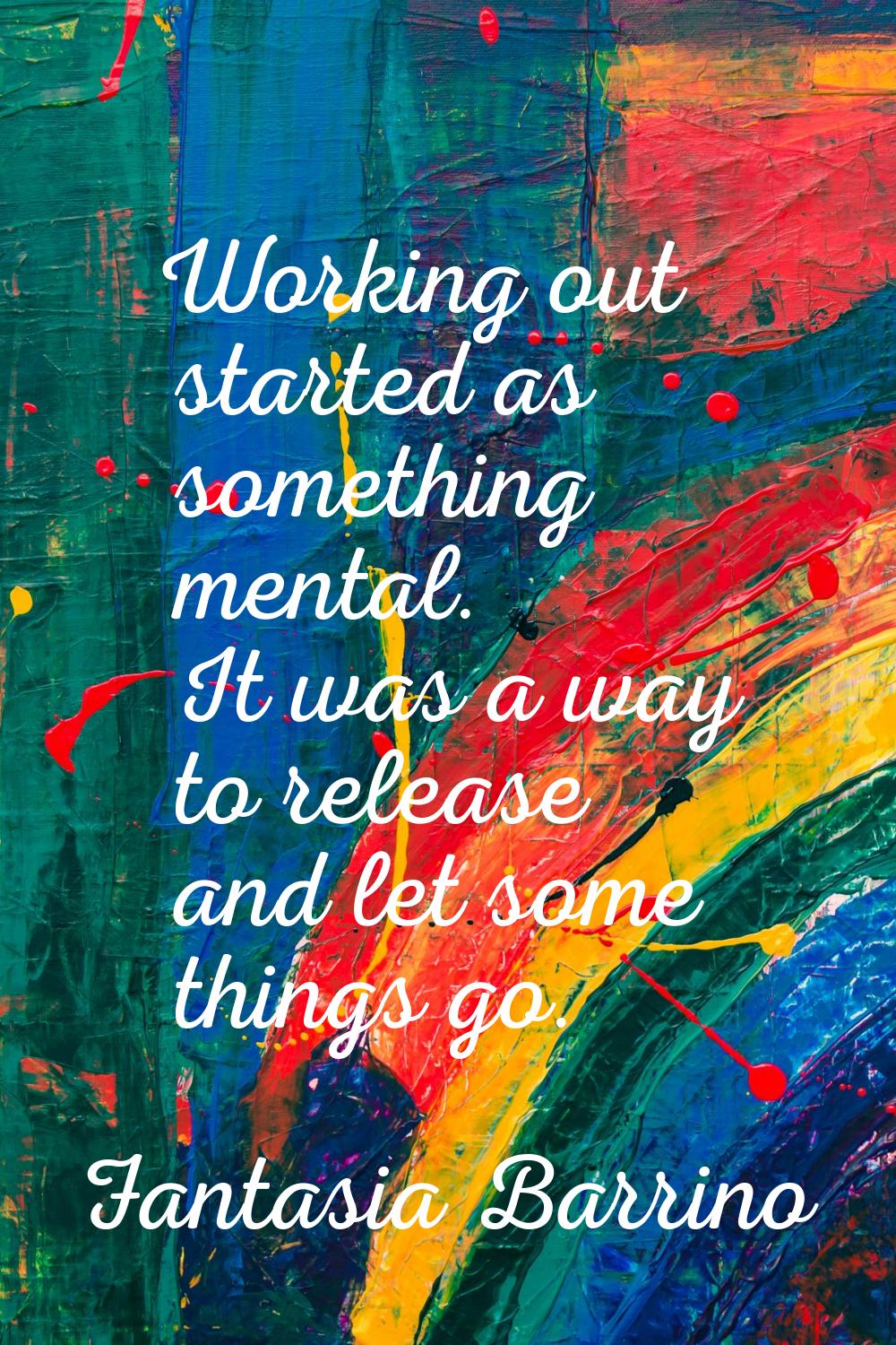 Working out started as something mental. It was a way to release and let some things go.