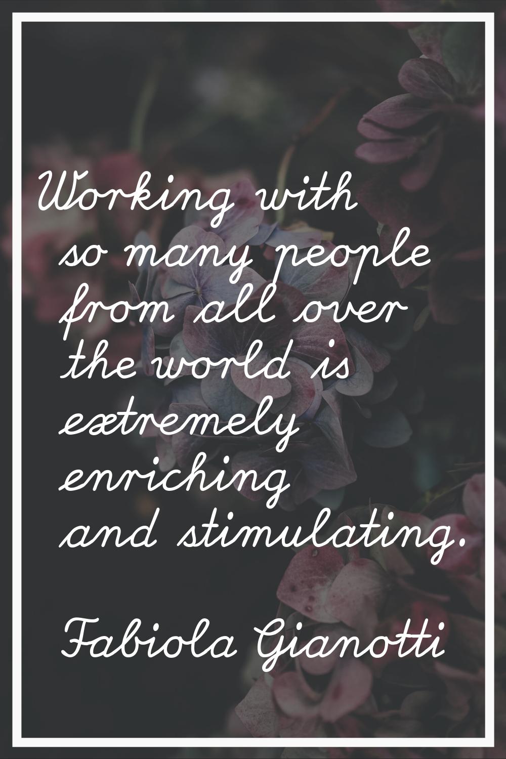 Working with so many people from all over the world is extremely enriching and stimulating.