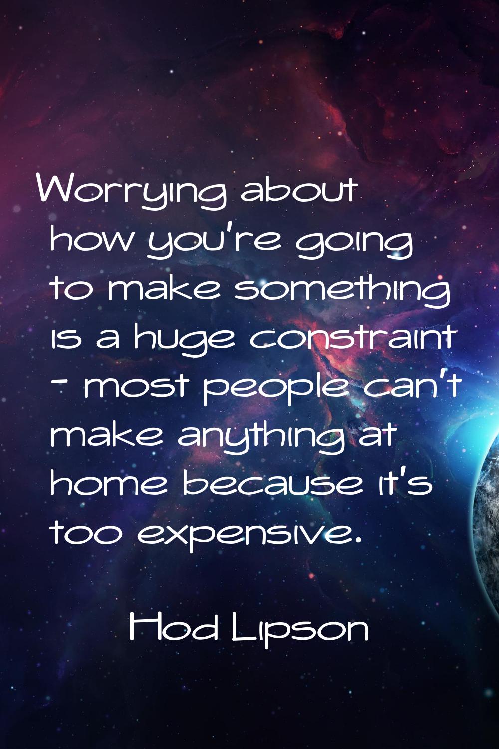 Worrying about how you're going to make something is a huge constraint - most people can't make any