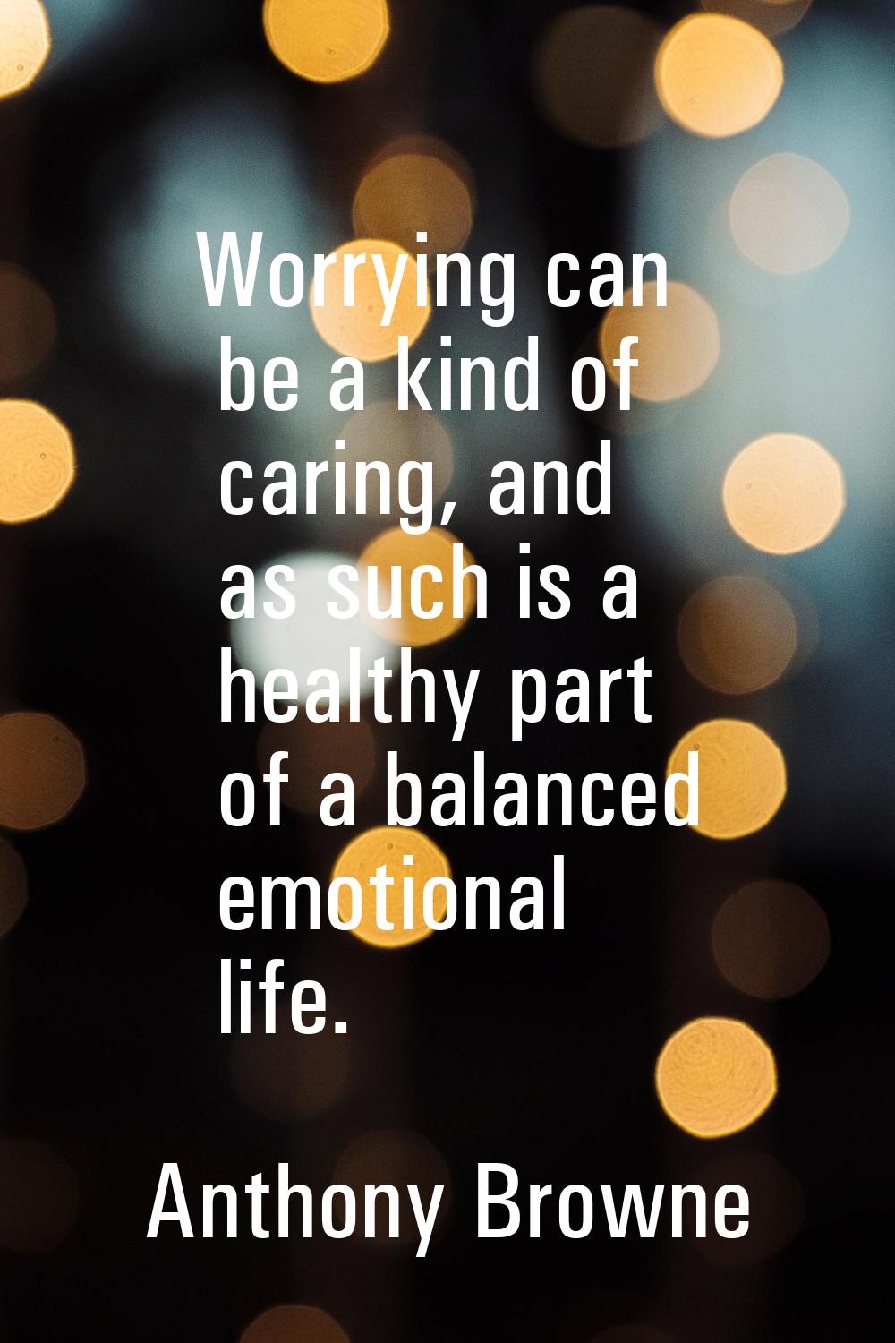 Worrying can be a kind of caring, and as such is a healthy part of a balanced emotional life.
