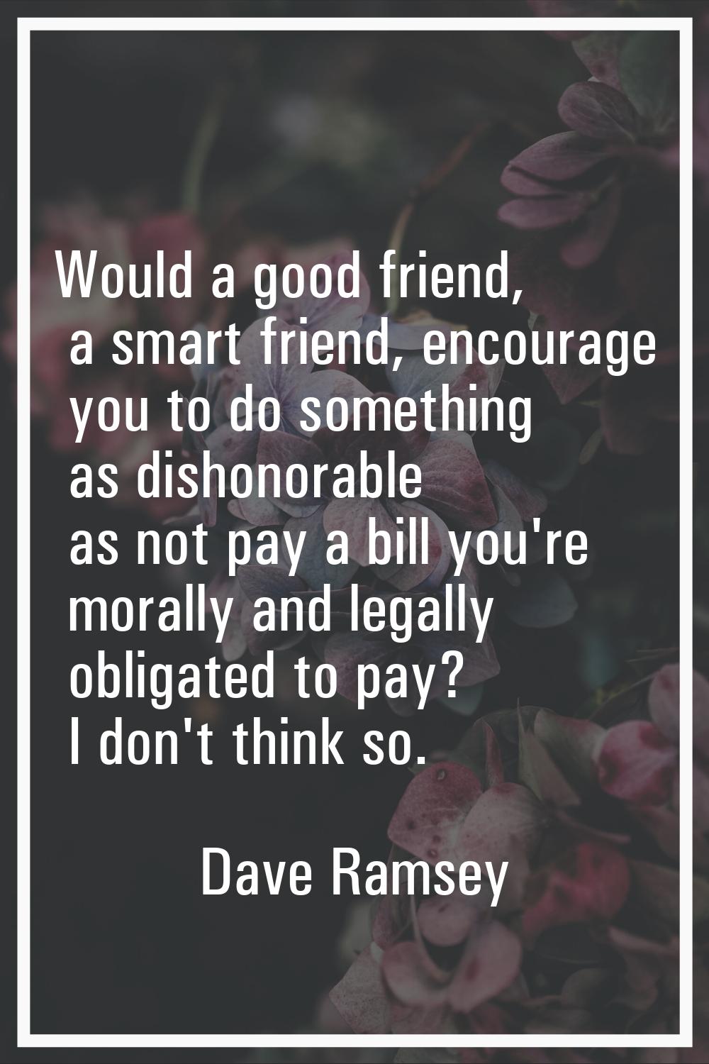 Would a good friend, a smart friend, encourage you to do something as dishonorable as not pay a bil