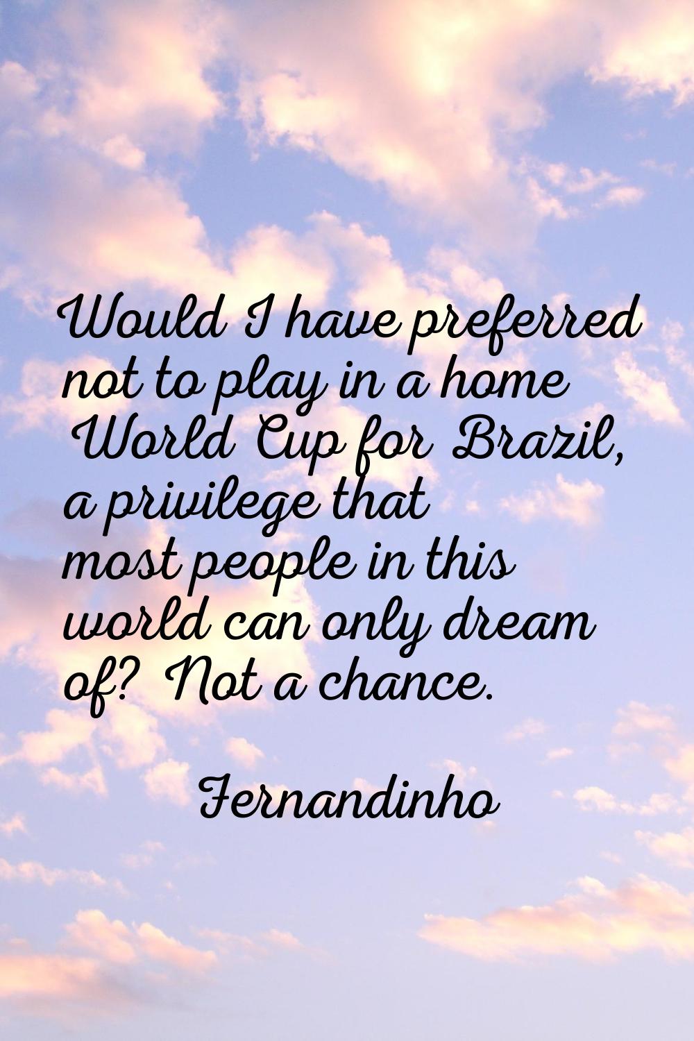 Would I have preferred not to play in a home World Cup for Brazil, a privilege that most people in 