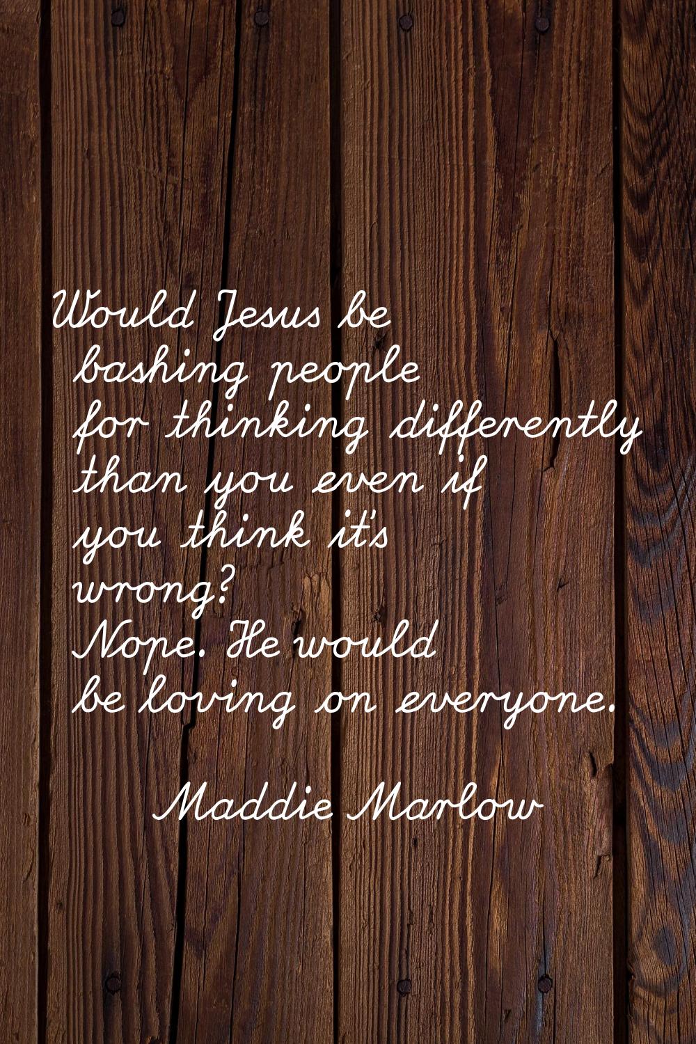 Would Jesus be bashing people for thinking differently than you even if you think it's wrong? Nope.
