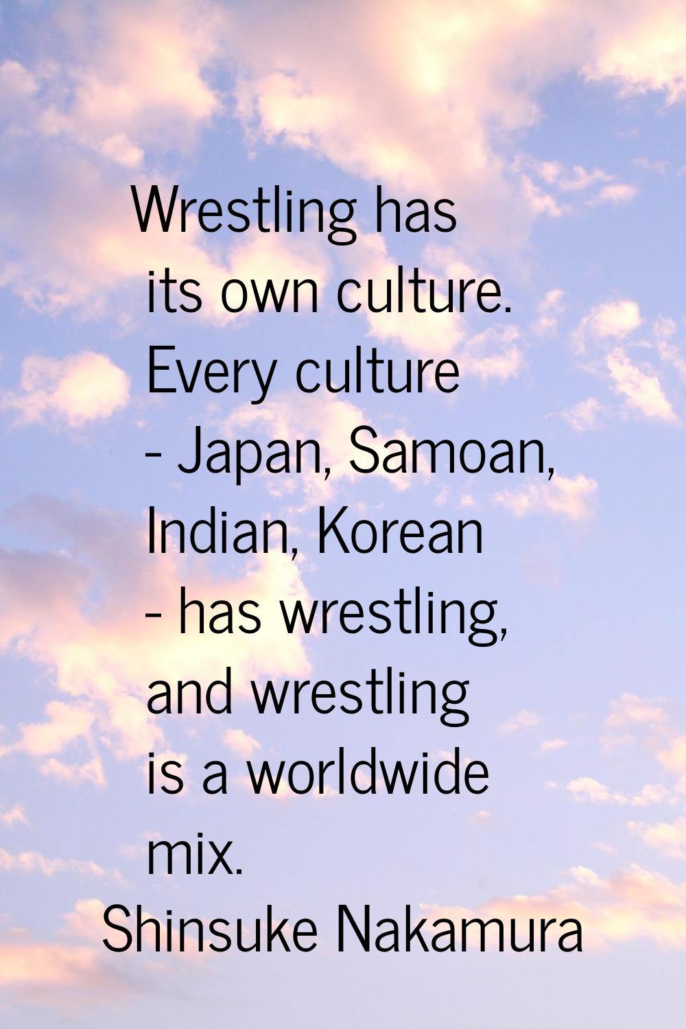 Wrestling has its own culture. Every culture - Japan, Samoan, Indian, Korean - has wrestling, and w