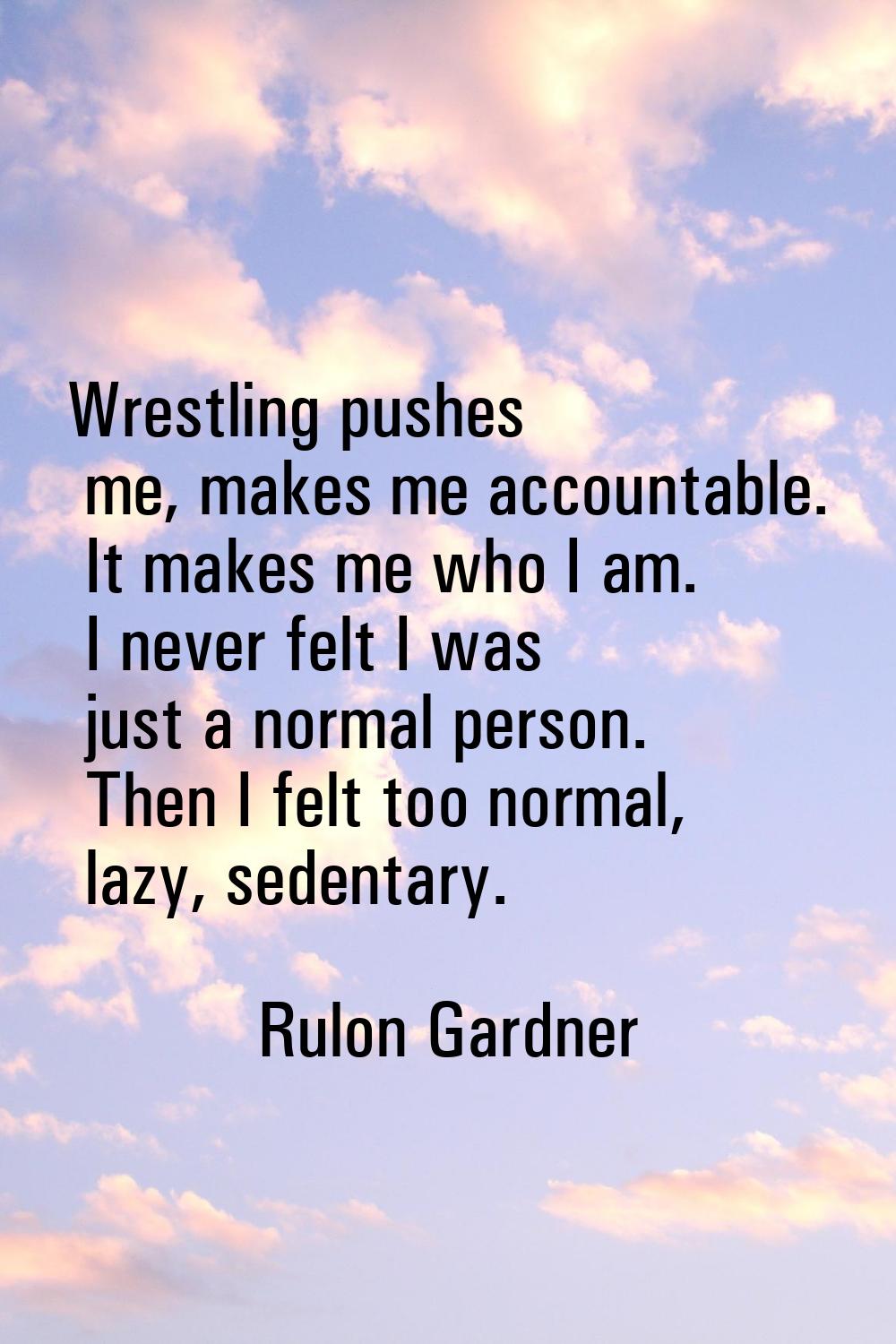 Wrestling pushes me, makes me accountable. It makes me who I am. I never felt I was just a normal p